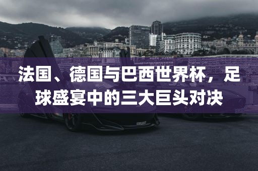 法国、德国与巴西世界杯，足球盛宴中的三大巨头对决