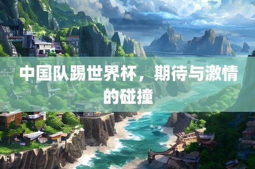 中国队踢世界杯，期待与激情的碰撞