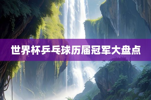 世界杯乒乓球历届冠军大盘点