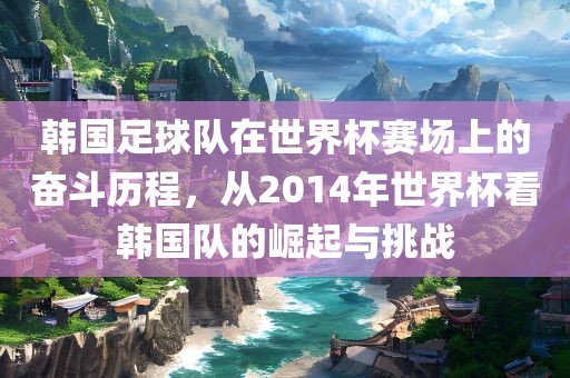 韩国足球队在世界杯赛场上的奋斗历程，从2014年世界杯看韩国队的崛起与挑战