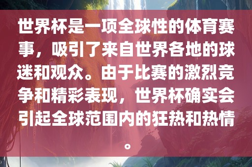 世界杯是一项全球性的体育赛事，吸引了来自世界各地的球迷和观众。由于比赛的激烈竞争和精彩表现，世界杯确实会引起全球范围内的狂热和热情。