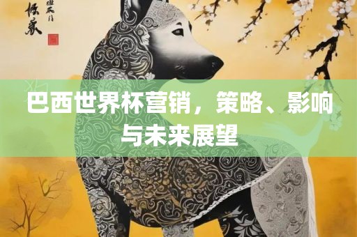 巴西世界杯营销，策略、影响与未来展望