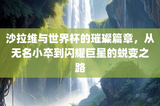 沙拉维与世界杯的璀璨篇章，从无名小卒到闪耀巨星的蜕变之路