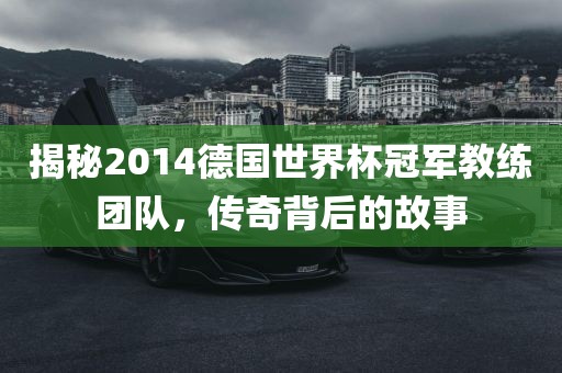揭秘2014德国世界杯冠军教练团队，传奇背后的故事
