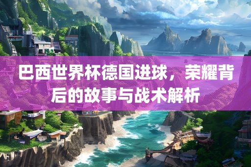 巴西世界杯德国进球，荣耀背后的故事与战术解析