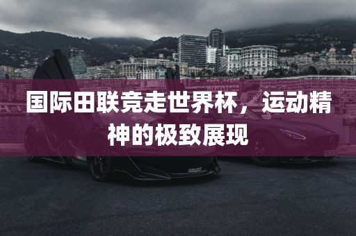 国际田联竞走世界杯，运动精神的极致展现