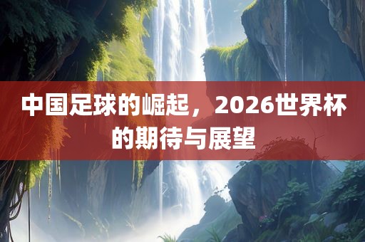 中国足球的崛起，2026世界杯的期待与展望