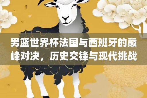 男篮世界杯法国与西班牙的巅峰对决，历史交锋与现代挑战