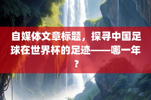 自媒体文章标题，探寻中国足球在世界杯的足迹——哪一年？