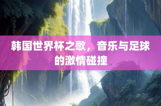 韩国世界杯之歌，音乐与足球的激情碰撞