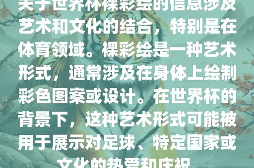 关于世界杯裸彩绘的信息涉及艺术和文化的结合，特别是在体育领域。裸彩绘是一种艺术形式，通常涉及在身体上绘制彩色图案或设计。在世界杯的背景下，这种艺术形式可能被用于展示对足球、特定国家或文化的热爱和庆祝。