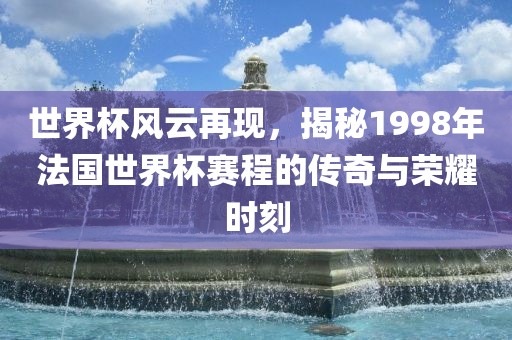 世界杯风云再现，揭秘1998年法国世界杯赛程的传奇与荣耀时刻