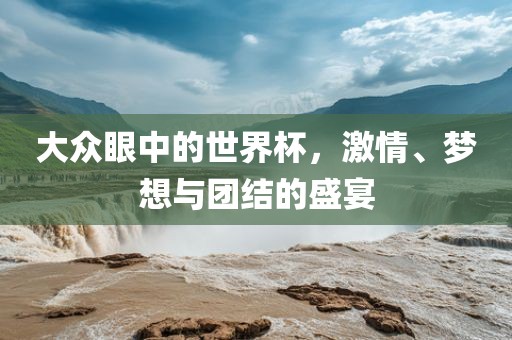 大众眼中的世界杯，激情、梦想与团结的盛宴