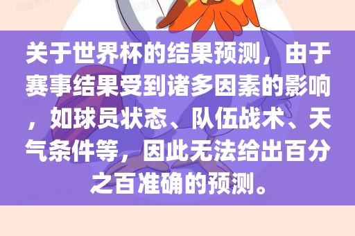 关于世界杯的结果预测，由于赛事结果受到诸多因素的影响，如球员状态、队伍战术、天气条件等，因此无法给出百分之百准确的预测。