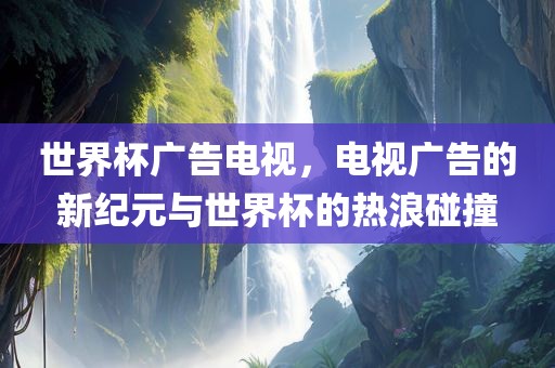 世界杯广告电视，电视广告的新纪元与世界杯的热浪碰撞