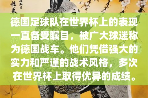 德国足球队在世界杯上的表现一直备受瞩目，被广大球迷称为德国战车。他们凭借强大的实力和严谨的战术风格，多次在世界杯上取得优异的成绩。