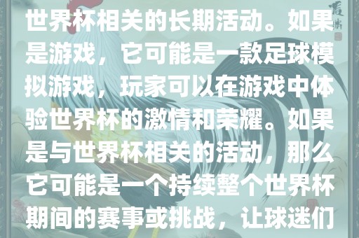 关于天天世界杯传奇，您提到的可能是一款游戏或者一个与世界杯相关的长期活动。如果是游戏，它可能是一款足球模拟游戏，玩家可以在游戏中体验世界杯的激情和荣耀。如果是与世界杯相关的活动，那么它可能是一个持续整个世界杯期间的赛事或挑战，让球迷们每天都能够参与并体验世界杯的激情和乐趣。