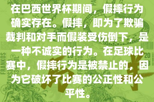 在巴西世界杯期间，假摔行为确实存在。假摔，即为了欺骗裁判和对手而假装受伤倒下，是一种不诚实的行为。在足球比赛中，假摔行为是被禁止的，因为它破坏了比赛的公正性和公平性。