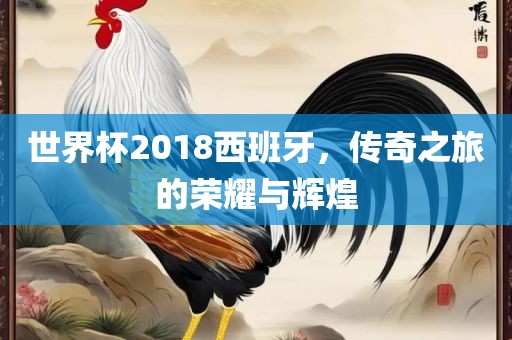 世界杯2018西班牙，传奇之旅的荣耀与辉煌