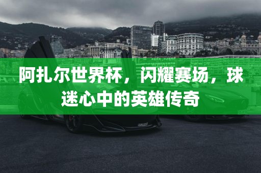 阿扎尔世界杯，闪耀赛场，球迷心中的英雄传奇