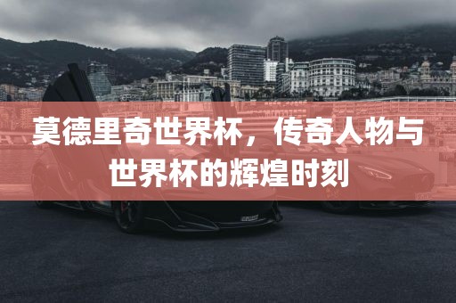 莫德里奇世界杯，传奇人物与世界杯的辉煌时刻