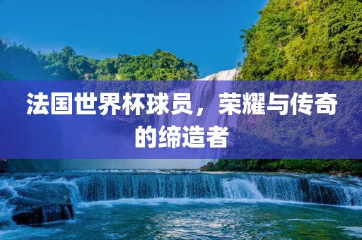 法国世界杯球员，荣耀与传奇的缔造者