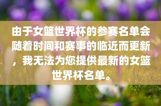 由于女篮世界杯的参赛名单会随着时间和赛事的临近而更新，我无法为您提供最新的女篮世界杯名单。眉山市正发家政服务有限公司