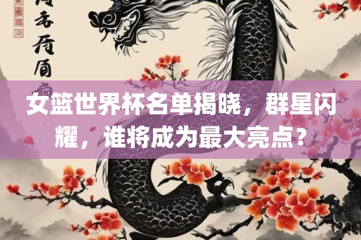 眉山市正发家政服务有限公司女篮世界杯名单揭晓，群星闪耀，谁将成为最大亮点？