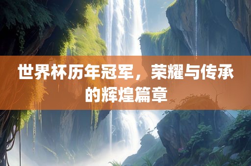 世界杯历年冠军，荣耀与传承的辉煌篇章
