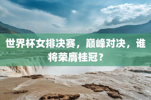 世界杯女排决赛，巅峰对决，谁将荣膺桂冠？