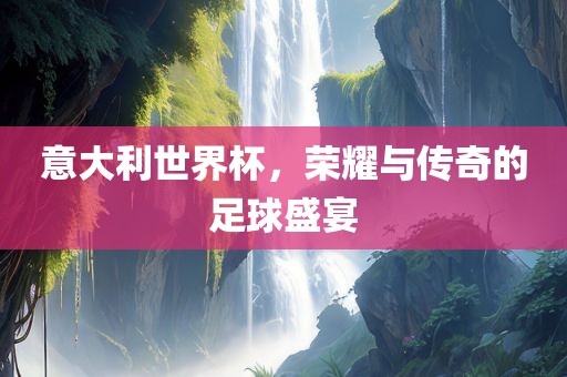 意大利世界杯，荣耀与传奇的足球盛宴