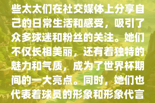 世界杯太太团是指参与世界杯的球队中球员的妻子们组成的团体。这些太太们在世界杯期间备受关注，她们的出现也为比赛增添了不少色彩和看点。这些太太们在社交媒体上分享自己的日常生活和感受，吸引了众多球迷和粉丝的关注。她们不仅长相美丽，还有着独特的魅力和气质，成为了世界杯期间的一大亮点。同时，她们也代表着球员的形象和形象代言人的角色，因此她们的穿着打扮和言行举止备受关注。总之，世界杯太太团是世界杯期间不可或缺的一部分，她们的存在让比赛更加有趣和吸引人。眉山市正发家政服务有限公司