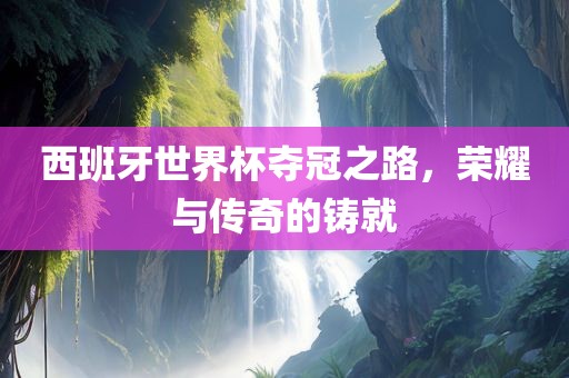 西班牙世界杯夺冠之路，荣耀与传奇的铸就