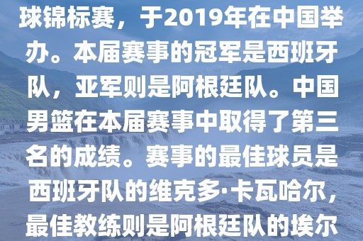 2019年国际篮联篮球世界杯（英语，2019 FIBA Basketball World Cup）是最高水平的国家篮球赛事，原名为世界篮球锦标赛，于2019年在中国举办。本届赛事的冠军是西班牙队，亚军则是阿根廷队。中国男篮在本届赛事中取得了第三名的成绩。赛事的最佳球员是西班牙队的维克多·卡瓦哈尔，最佳教练则是阿根廷队的埃尔南多·贝拉斯科。此外，本届赛事还创造了多项纪录，例如观众人数超过全球电视观众人数等。眉山市正发家政服务有限公司