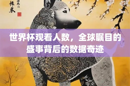 世界杯观看人数，全球瞩目的盛事背后的数据奇迹眉山市正发家政服务有限公司