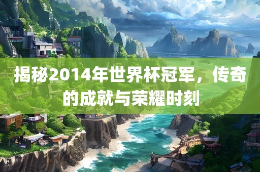 揭秘2014年世界杯冠军，传奇的成就与荣耀时刻眉山市正发家政服务有限公司