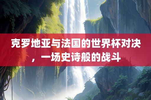 克罗地亚与法国的世界杯对决，一场史诗般的战斗眉山市正发家政服务有限公司
