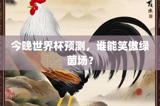 今晚世界杯预测，谁能笑傲绿茵场？眉山市正发家政服务有限公司