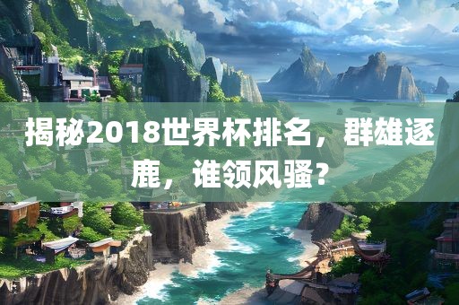 揭秘2018世界杯排名，群雄逐鹿，谁领风骚？眉山市正发家政服务有限公司