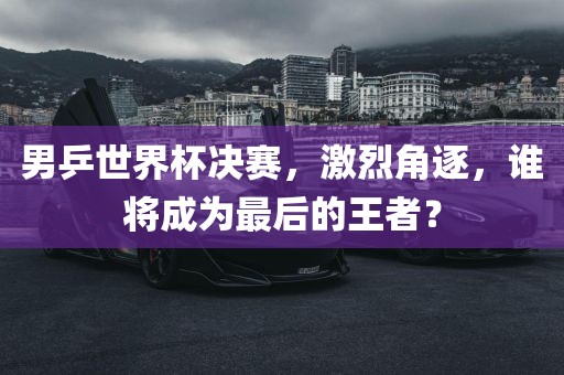 男乒世界杯决赛，激烈角逐，谁将成为最后的王者？眉山市正发家政服务有限公司