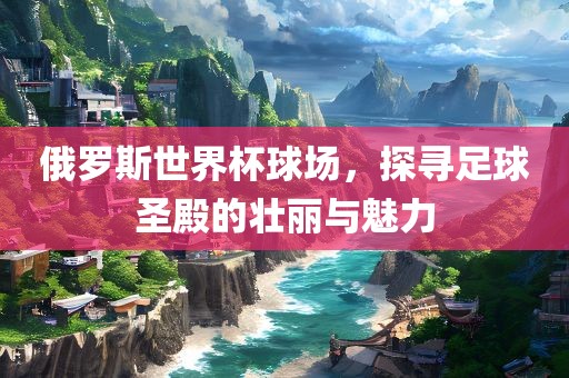 俄罗斯世界杯球场，探寻足球圣殿的壮丽与魅力眉山市正发家政服务有限公司