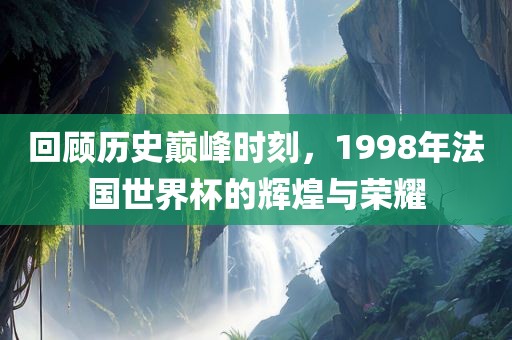 回顾历史巅峰时刻，1998年法国世界杯的辉煌与荣耀