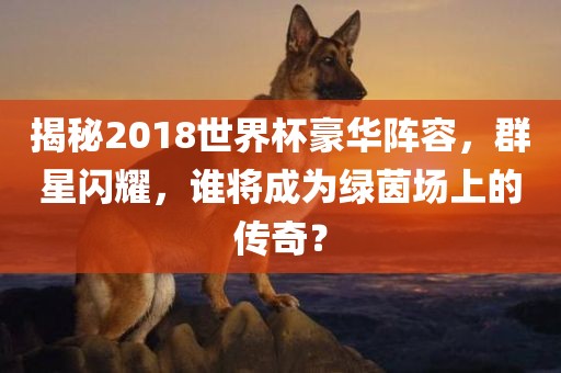 揭秘2018世界杯豪华眉山市正发家政服务有限公司阵容，群星闪耀，谁将成为绿茵场上的传奇？