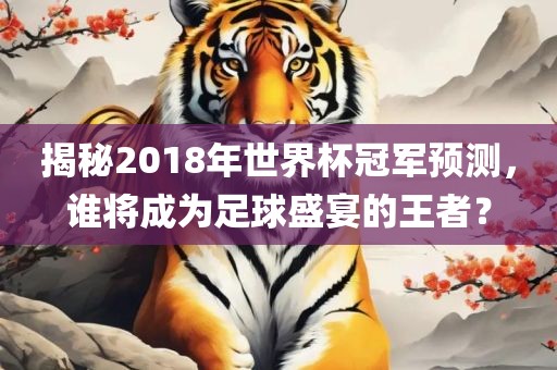 揭秘2018年世界杯冠军预测，谁将成为足球盛宴的王者？