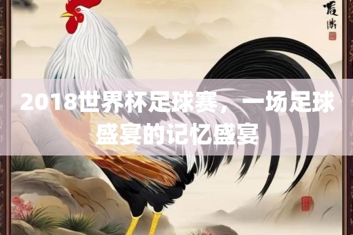 2018世界杯足球赛，一场足球盛宴的记忆盛宴眉山市正发家政服务有限公司