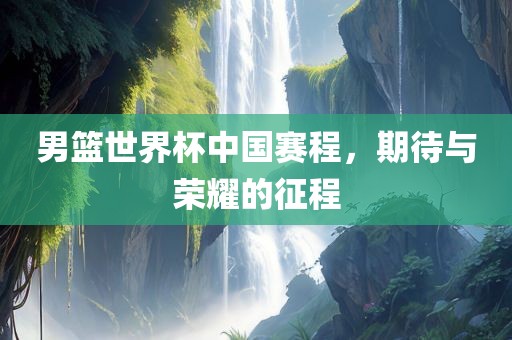 男篮世界杯中国赛程，期待与荣耀的征程眉山市正发家政服务有限公司