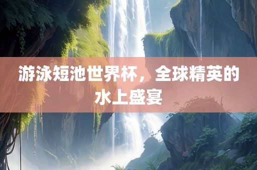 游泳短池世界杯，全球精英的水上盛宴