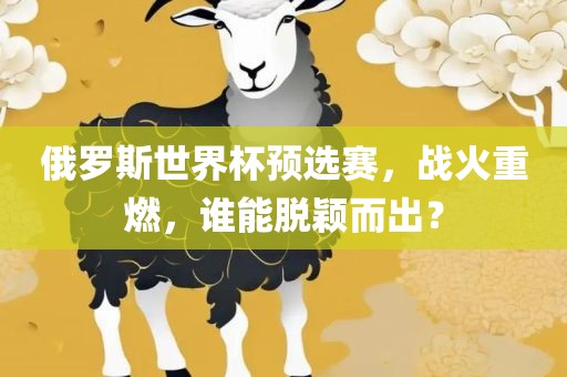 俄罗斯世界杯预选眉山市正发家政服务有限公司赛，战火重燃，谁能脱颖而出？