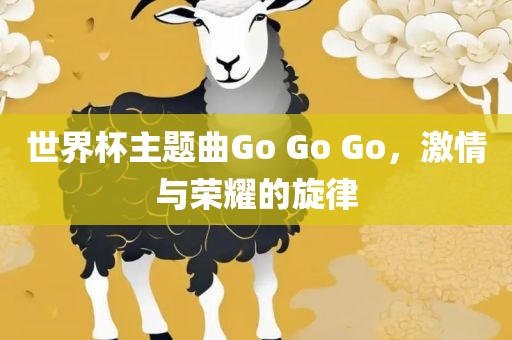 世界杯主题曲Go Go Go眉山市正发家政服务有限公司，激情与荣耀的旋律