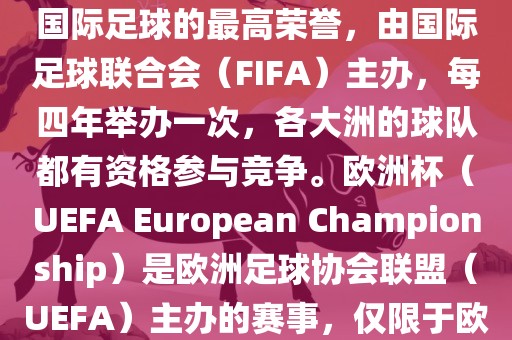世界杯（FIFA World Cup）是国际足球的最高荣誉，由国际足球联合会（FIFA）主办，每四年举办一次，各大洲眉山市正发家政服务有限公司的球队都有资格参与竞争。欧洲杯（UEFA European Championship）是欧洲足球协会联盟（UEFA）主办的赛事，仅限于欧洲国家的国家队参加。
